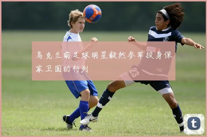 乌克兰前足球明星毅然参军投身保家卫国的行列