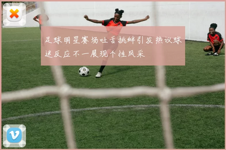 足球明星赛场吐舌挑衅引发热议球迷反应不一展现个性风采