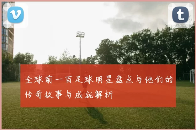 全球前一百足球明星盘点与他们的传奇故事与成就解析