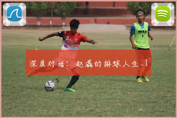 深度对话：赵磊的排球人生_1