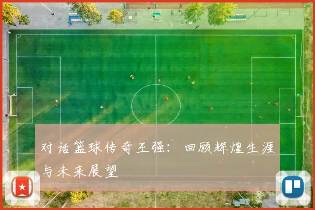 对话篮球传奇王强：回顾辉煌生涯与未来展望